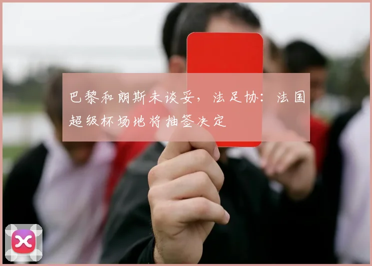 巴黎和朗斯未谈妥，法足协：法国超级杯场地将抽签决定