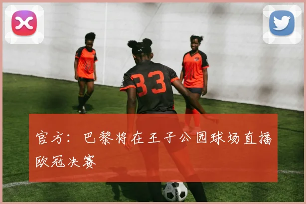 官方：巴黎将在王子公园球场直播欧冠决赛