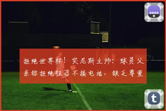 拒绝世界杯！突尼斯主帅：球员父亲称拒绝征召不接电话，缺乏尊重